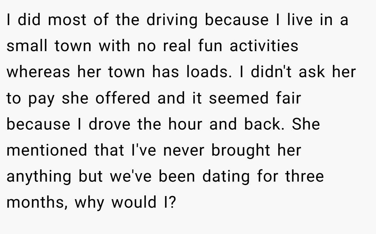 I did most of the driving because I live in a small town with no real fun activities whereas her town has loads. I didn't ask her to pay she offered and it seemed fair because I drove the hour and back. She mentioned that I've never brought her anything but we've been dating for three months, why would I?