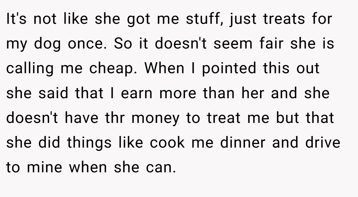 It's not like she got me stuff, just treats for my dog once. So it doesn't seem fair she is calling me cheap. When I pointed this out she said that I earn more than her and she doesn't have thr money to treat me but that she did things like cook me dinner and drive to mine when she can.