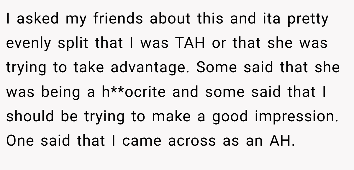 I asked my friends about this and ita pretty evenly split that I was TAH or that she was trying to take advantage. Some said that she was being a h**ocrite and some said that I should be trying to make a good impression. One said that I came across as an AH.
