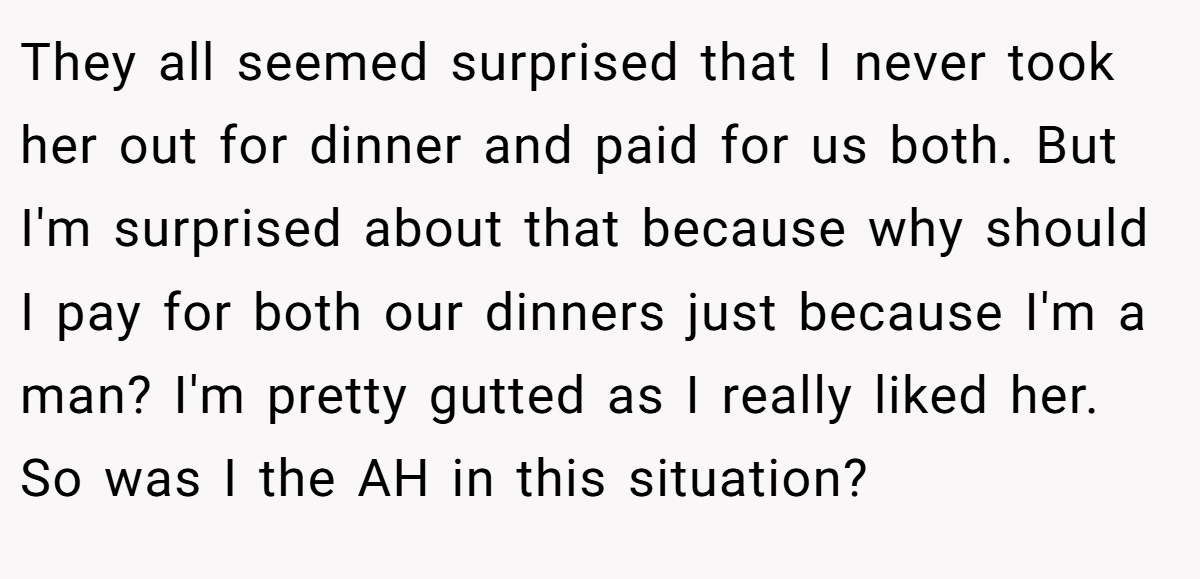 They all seemed surprised that I never took her out for dinner and paid for us both. But I'm surprised about that because why should I pay for both our dinners just because I'm a man? I'm pretty gutted as I really liked her. So was I the AH in this situation?