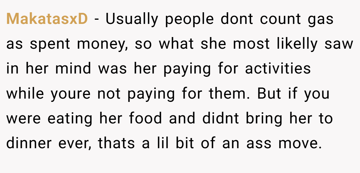 MakatasxD − Usually people dont count gas as spent money, so what she most likelly saw in her mind was her paying for activities while youre not paying for them. But if you were eating her food and didnt bring her to dinner ever, thats a lil bit of an ass move. 