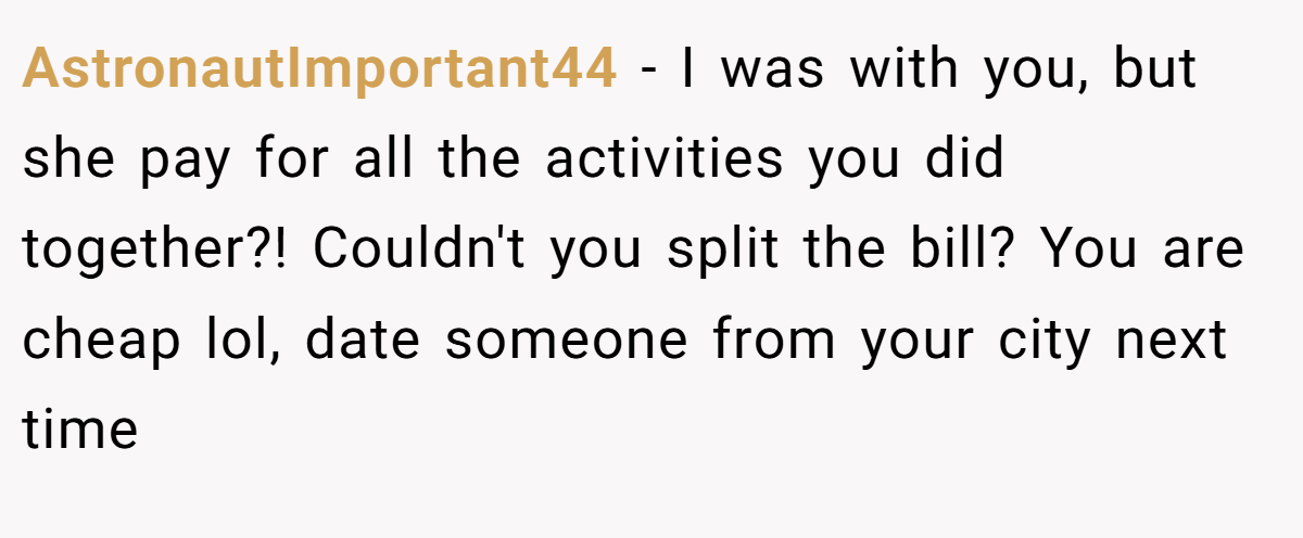 AstronautImportant44 − I was with you, but she pay for all the activities you did together?! Couldn't you split the bill? You are cheap lol, date someone from your city next time