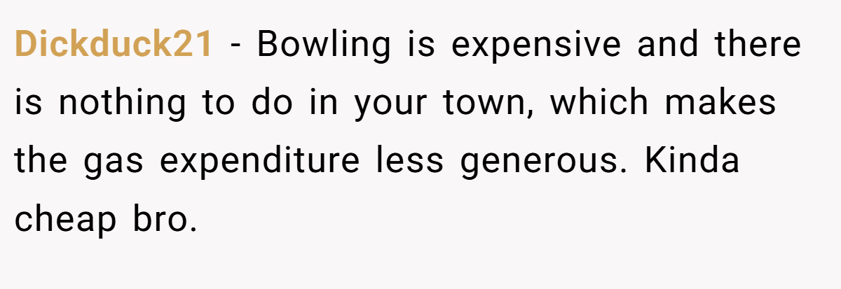 Dickduck21 − Bowling is expensive and there is nothing to do in your town, which makes the gas expenditure less generous. Kinda cheap bro.
