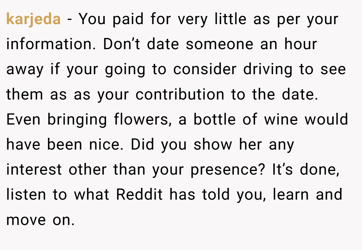 karjeda − You paid for very little as per your information. Don’t date someone an hour away if your going to consider driving to see them as as your contribution to the date. Even bringing flowers, a bottle of wine would have been nice. Did you show her any interest other than your presence? It’s done, listen to what Reddit has told you, learn and move on.