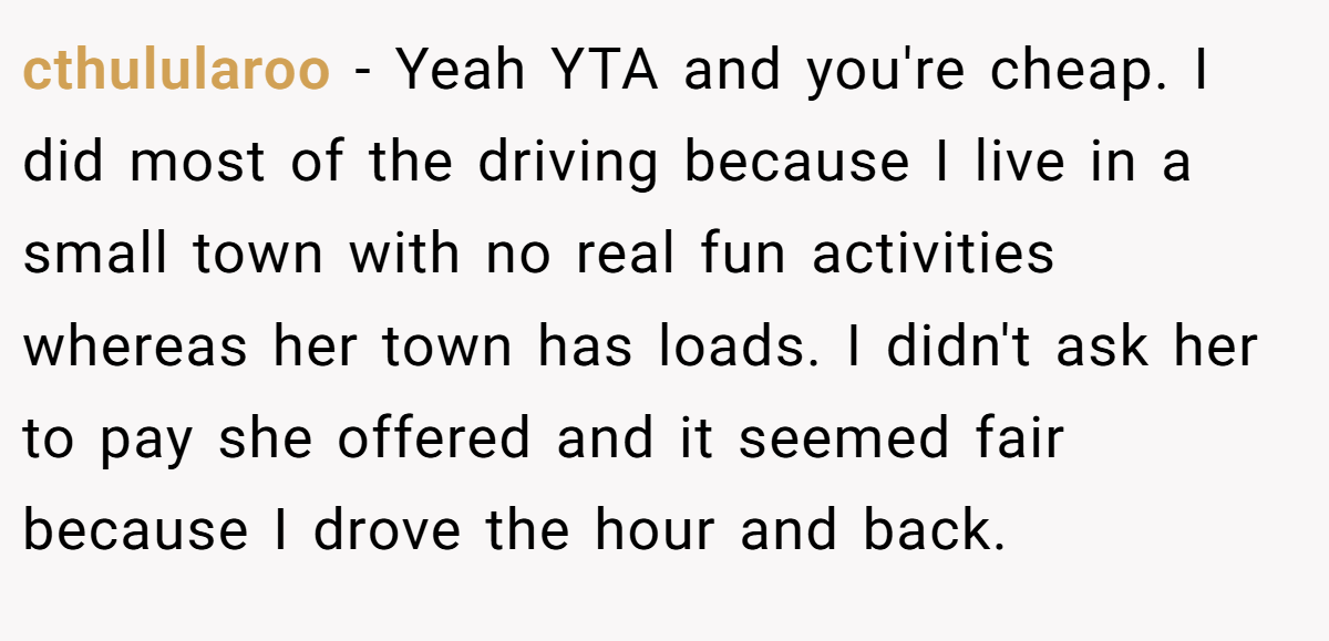 cthulularoo − Yeah YTA and you're cheap. I did most of the driving because I live in a small town with no real fun activities whereas her town has loads. I didn't ask her to pay she offered and it seemed fair because I drove the hour and back.