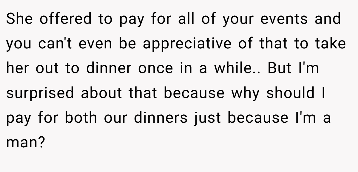She offered to pay for all of your events and you can't even be appreciative of that to take her out to dinner once in a while.. But I'm surprised about that because why should I pay for both our dinners just because I'm a man?