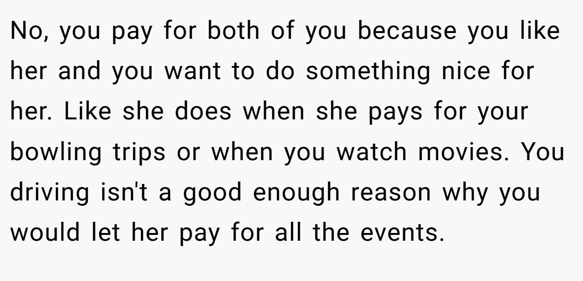 No, you pay for both of you because you like her and you want to do something nice for her. Like she does when she pays for your bowling trips or when you watch movies. You driving isn't a good enough reason why you would let her pay for all the events.