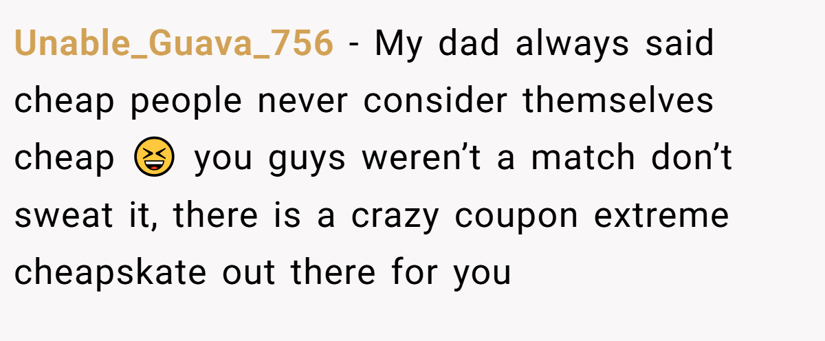 Unable_Guava_756 − My dad always said cheap people never consider themselves cheap 😆 you guys weren’t a match don’t sweat it, there is a crazy coupon extreme cheapskate out there for you