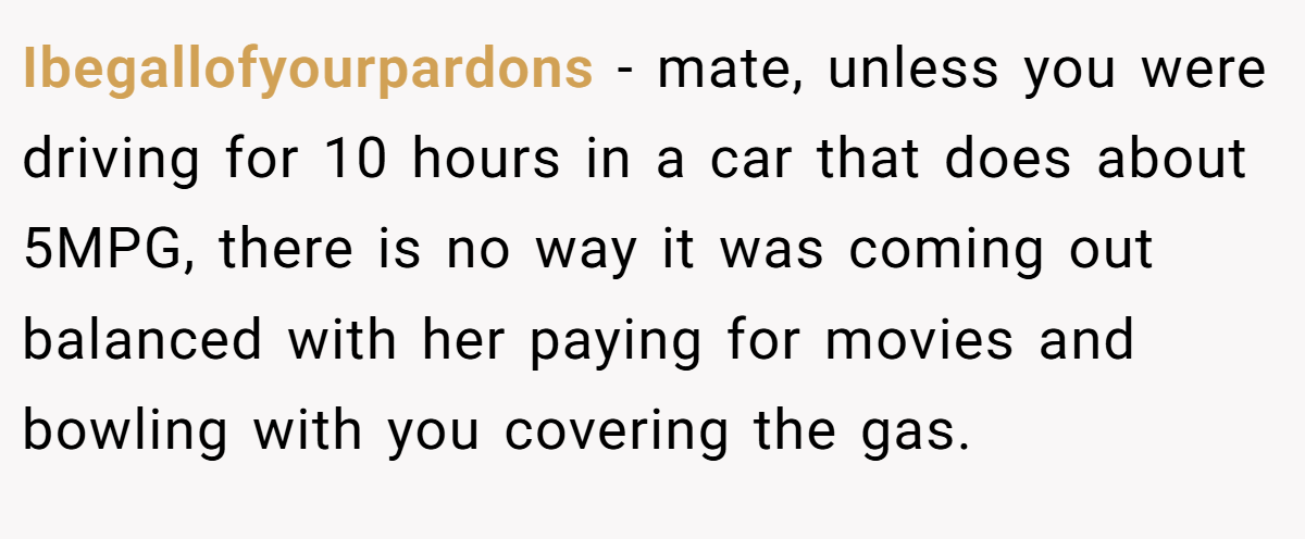 Ibegallofyourpardons − mate, unless you were driving for 10 hours in a car that does about 5MPG, there is no way it was coming out balanced with her paying for movies and bowling with you covering the gas.