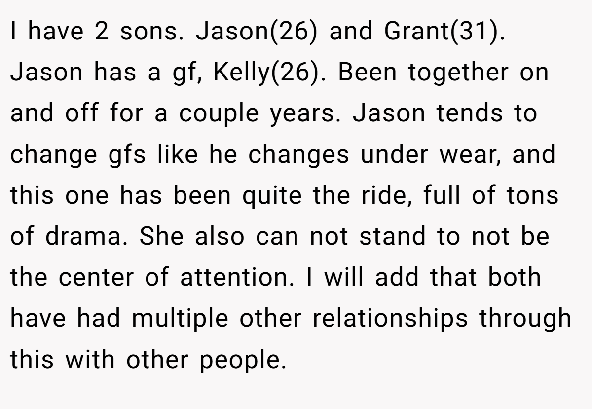 I have 2 sons. Jason(26) and Grant(31). Jason has a gf, Kelly(26). Been together on and off for a couple years. Jason tends to change gfs like he changes under wear, and this one has been quite the ride, full of tons of drama. She also can not stand to not be the center of attention. I will add that both have had multiple other relationships through this with other people.