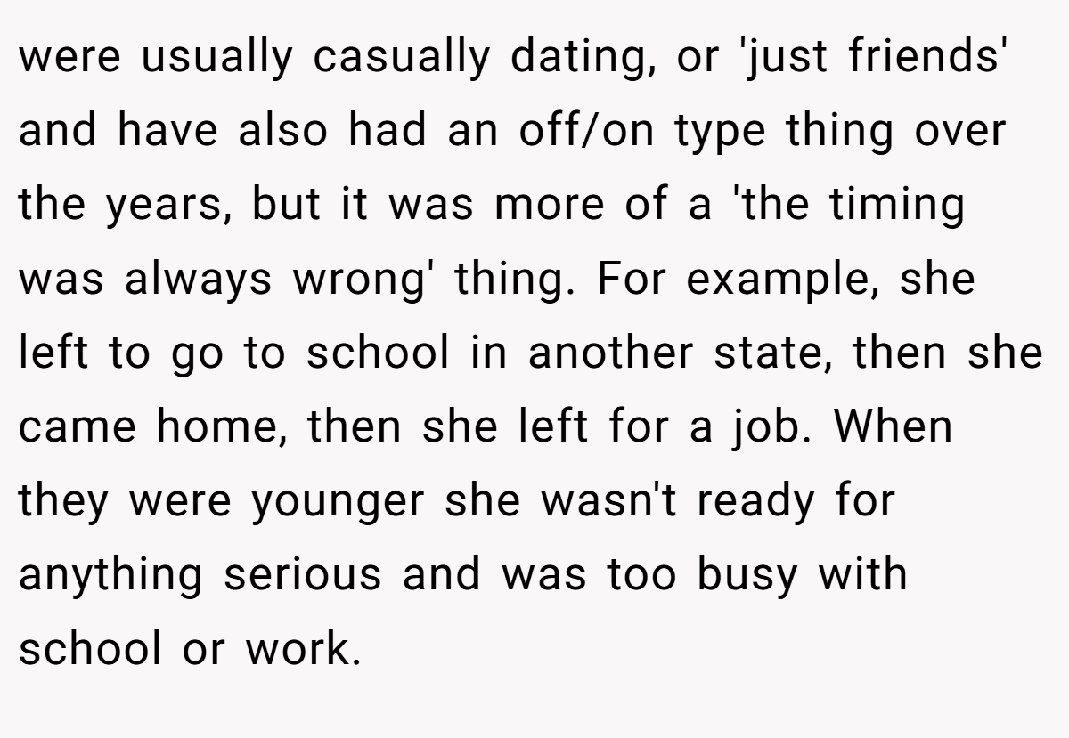 were usually casually dating, or 'just friends' and have also had an off/on type thing over the years, but it was more of a 'the timing was always wrong' thing. For example, she left to go to school in another state, then she came home, then she left for a job. When they were younger she wasn't ready for anything serious and was too busy with school or work.