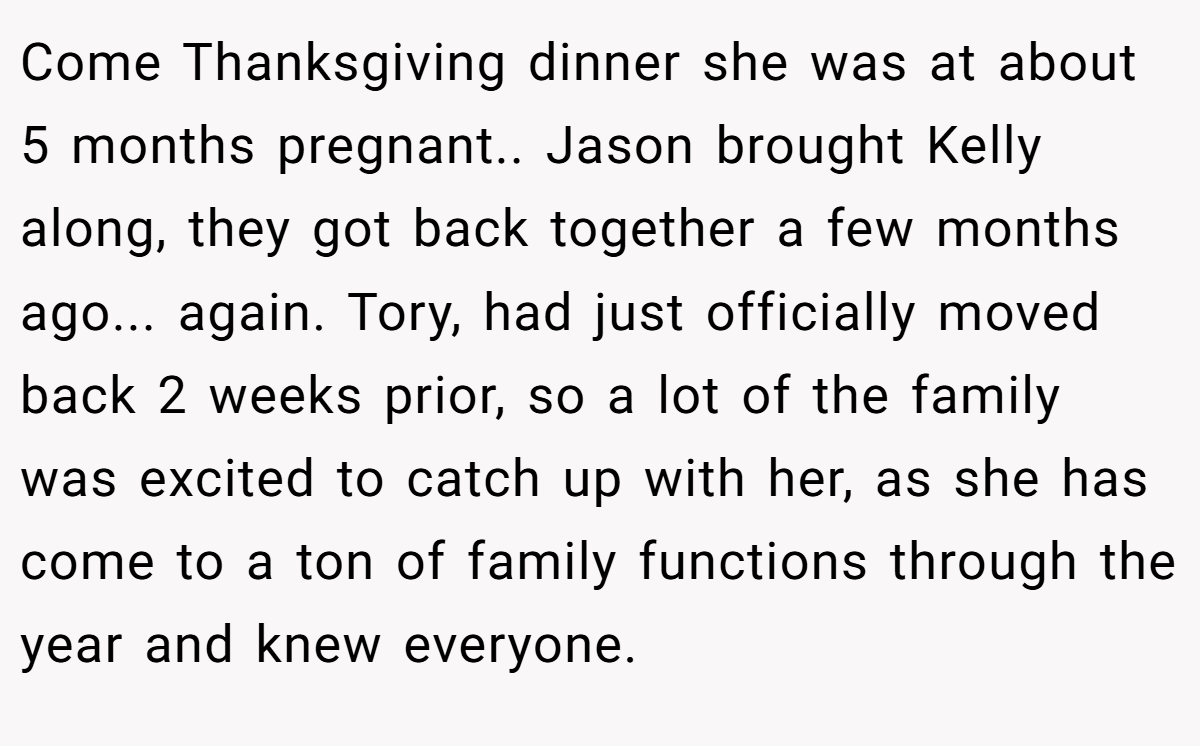Come Thanksgiving dinner she was at about 5 months pregnant.. Jason brought Kelly along, they got back together a few months ago... again. Tory, had just officially moved back 2 weeks prior, so a lot of the family was excited to catch up with her, as she has come to a ton of family functions through the year and knew everyone.