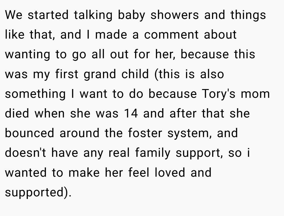 We started talking baby showers and things like that, and I made a comment about wanting to go all out for her, because this was my first grand child (this is also something I want to do because Tory's mom died when she was 14 and after that she bounced around the foster system, and doesn't have any real family support, so i wanted to make her feel loved and supported).