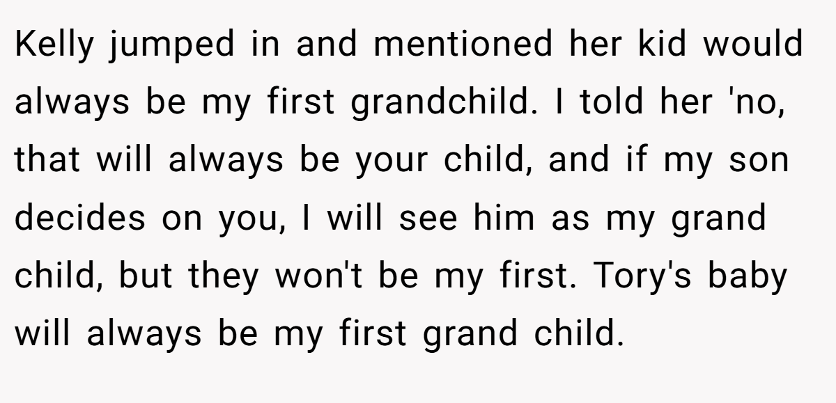 Kelly jumped in and mentioned her kid would always be my first grandchild. I told her 'no, that will always be your child, and if my son decides on you, I will see him as my grand child, but they won't be my first. Tory's baby will always be my first grand child.
