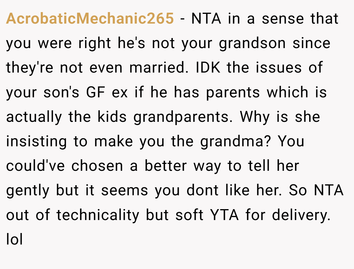 AcrobaticMechanic265 - NTA in a sense that you were right he's not your grandson since they're not even married. IDK the issues of your son's GF ex if he has parents which is actually the kids grandparents. Why is she insisting to make you the grandma? You could've chosen a better way to tell her gently but it seems you dont like her. So NTA out of technicality but soft YTA for delivery. lol