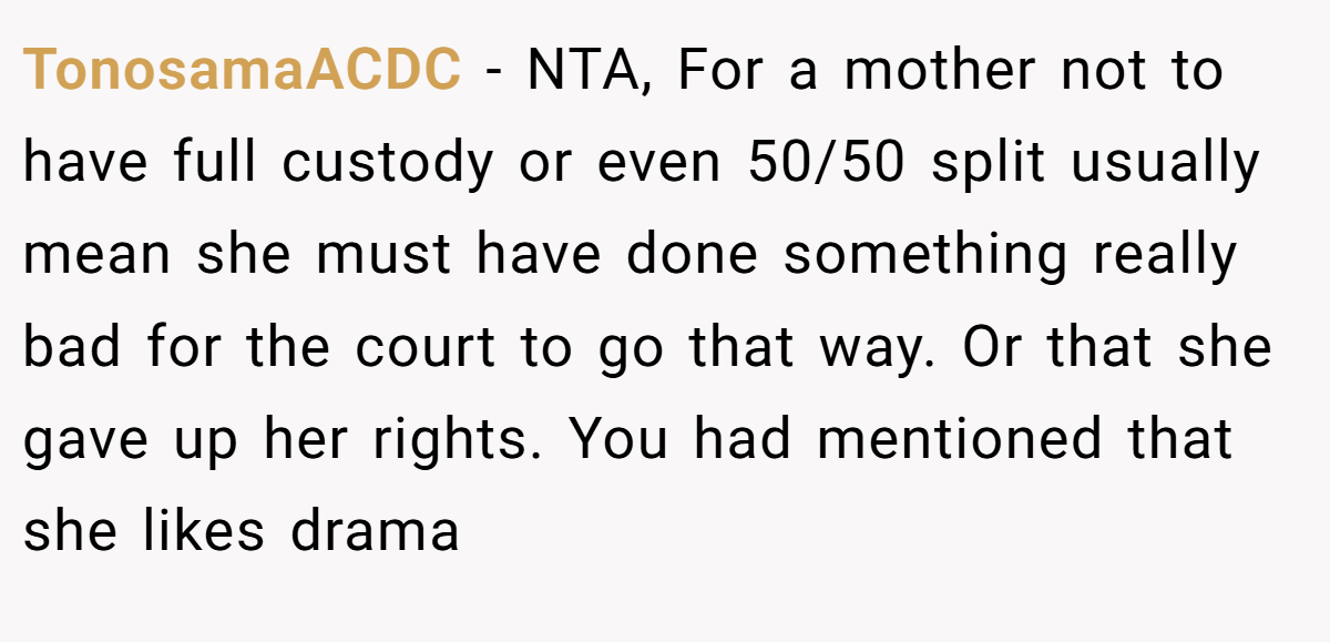 TonosamaACDC - NTA, For a mother not to have full custody or even 50/50 split usually mean she must have done something really bad for the court to go that way. Or that she gave up her rights. You had mentioned that she likes drama