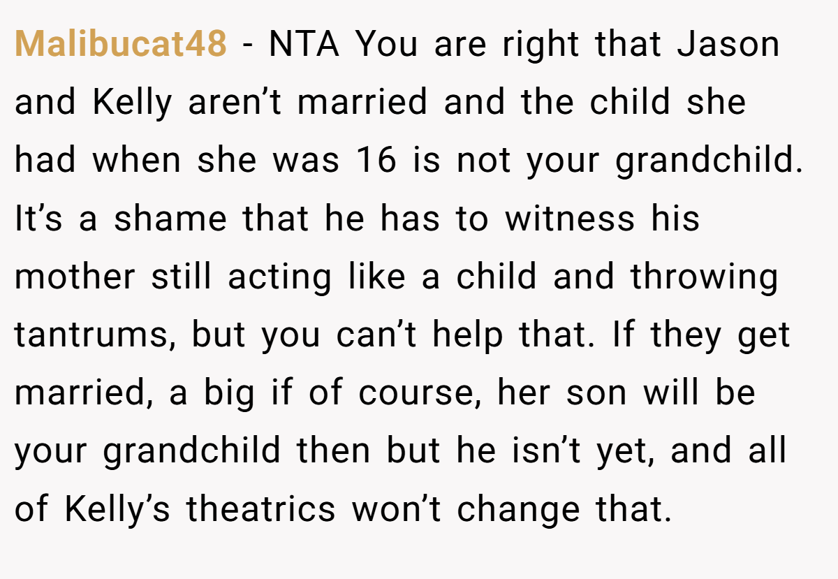 Malibucat48 - NTA You are right that Jason and Kelly aren’t married and the child she had when she was 16 is not your grandchild. It’s a shame that he has to witness his mother still acting like a child and throwing tantrums, but you can’t help that. If they get married, a big if of course, her son will be your grandchild then but he isn’t yet, and all of Kelly’s theatrics won’t change that.