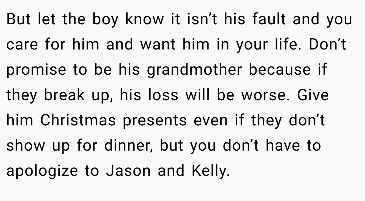 But let the boy know it isn’t his fault and you care for him and want him in your life. Don’t promise to be his grandmother because if they break up, his loss will be worse. Give him Christmas presents even if they don’t show up for dinner, but you don’t have to apologize to Jason and Kelly.