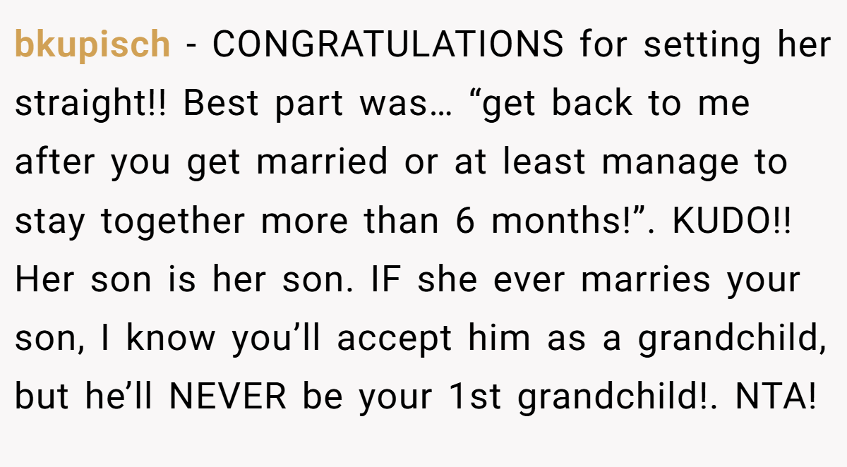 bkupisch - CONGRATULATIONS for setting her straight!! Best part was… “get back to me after you get married or at least manage to stay together more than 6 months!”. KUDO!! Her son is her son. IF she ever marries your son, I know you’ll accept him as a grandchild, but he’ll NEVER be your 1st grandchild!. NTA!