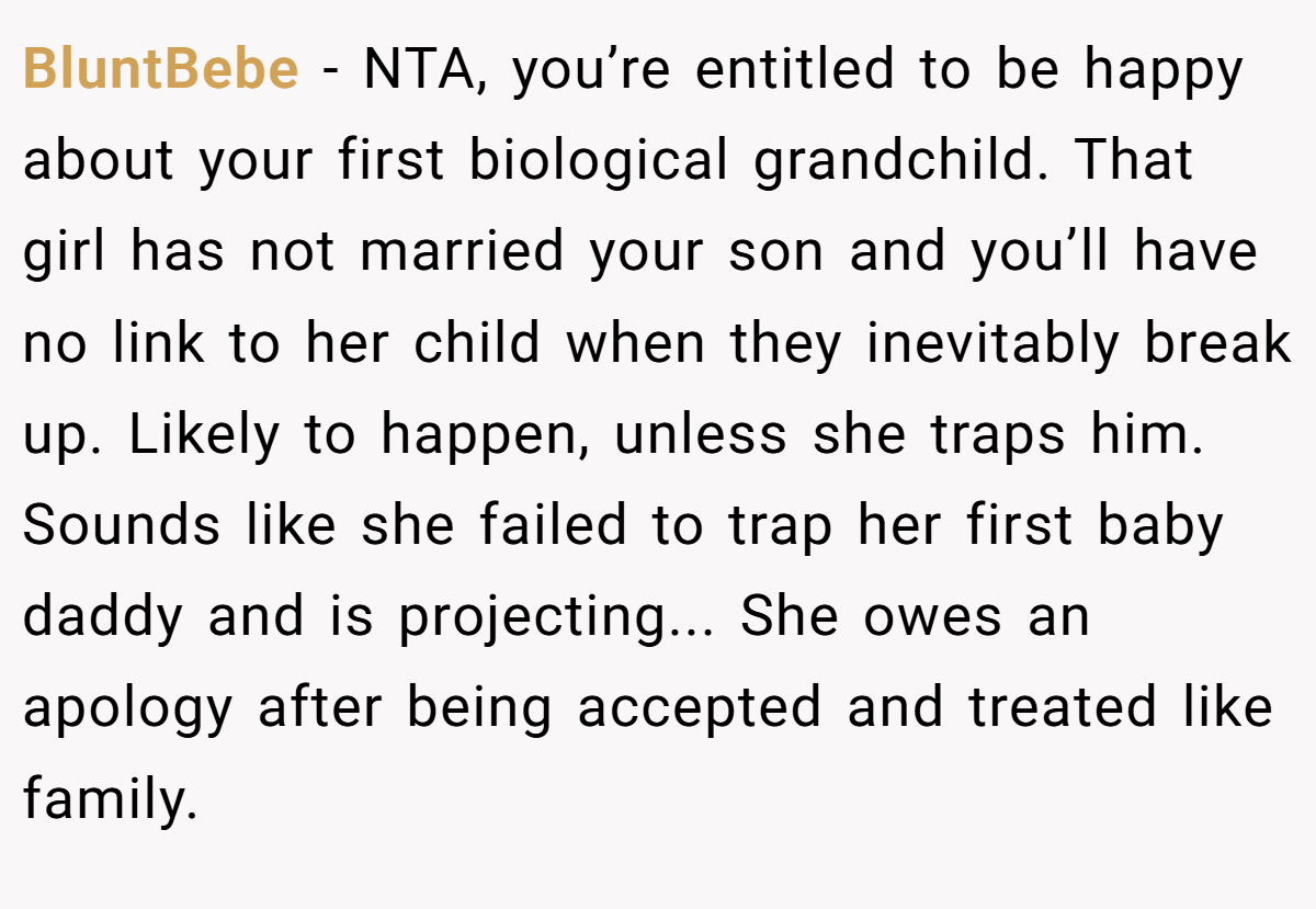 BluntBebe - NTA, you’re entitled to be happy about your first biological grandchild. That girl has not married your son and you’ll have no link to her child when they inevitably break up. Likely to happen, unless she traps him. Sounds like she failed to trap her first baby daddy and is projecting... She owes an apology after being accepted and treated like family.