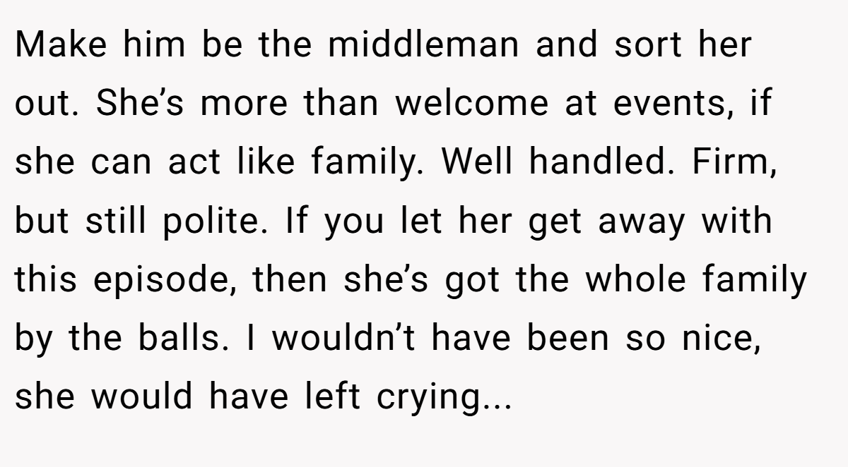 Make him be the middleman and sort her out. She’s more than welcome at events, if she can act like family. Well handled. Firm, but still polite. If you let her get away with this episode, then she’s got the whole family by the balls. I wouldn’t have been so nice, she would have left crying...