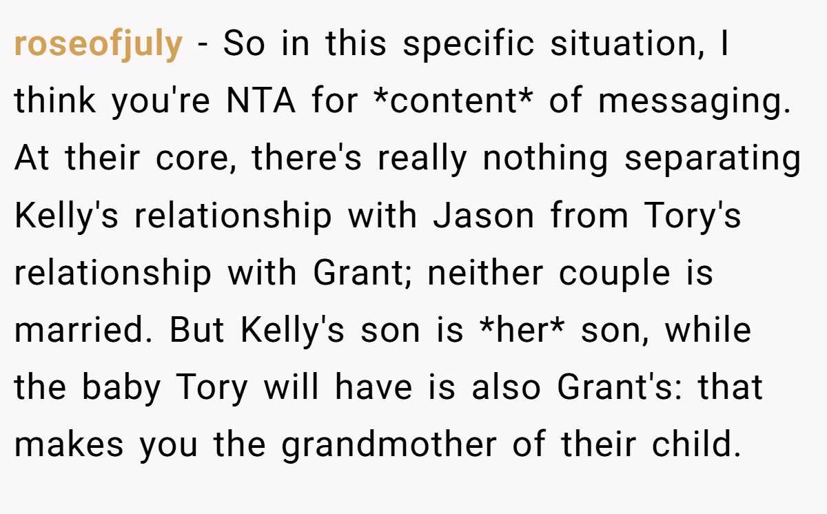 roseofjuly - So in this specific situation, I think you're NTA for *content* of messaging. At their core, there's really nothing separating Kelly's relationship with Jason from Tory's relationship with Grant; neither couple is married. But Kelly's son is *her* son, while the baby Tory will have is also Grant's: that makes you the grandmother of their child.
