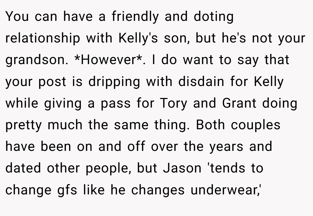 You can have a friendly and doting relationship with Kelly's son, but he's not your grandson. *However*. I do want to say that your post is dripping with disdain for Kelly while giving a pass for Tory and Grant doing pretty much the same thing. Both couples have been on and off over the years and dated other people, but Jason 'tends to change gfs like he changes underwear,'