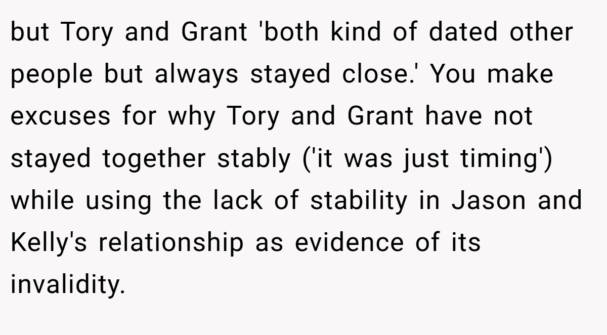 but Tory and Grant 'both kind of dated other people but always stayed close.' You make excuses for why Tory and Grant have not stayed together stably ('it was just timing') while using the lack of stability in Jason and Kelly's relationship as evidence of its invalidity.