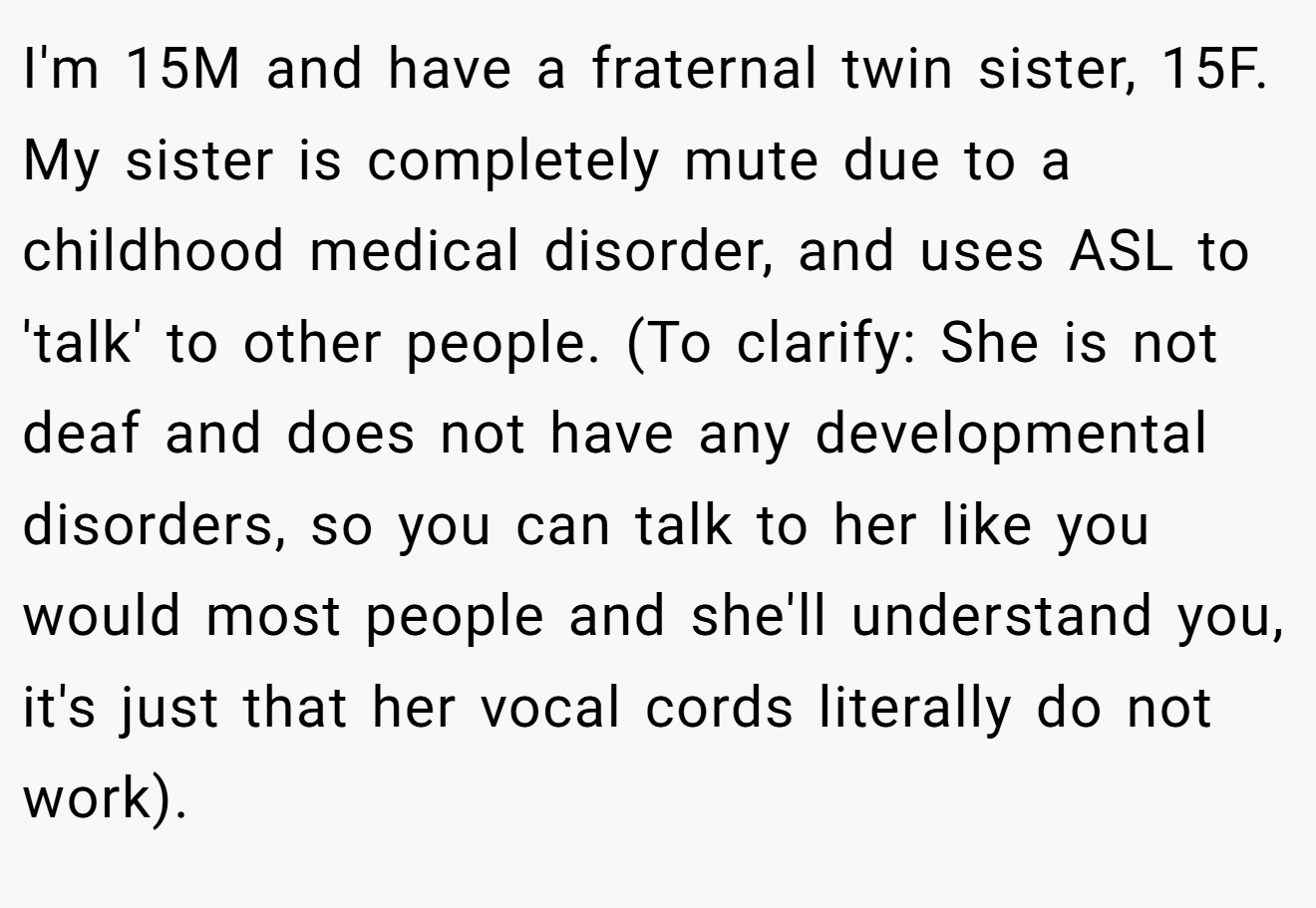 I'm 15M and have a fraternal twin sister, 15F. My sister is completely mute due to a childhood medical disorder, and uses ASL to 'talk' to other people. (To clarify: She is not deaf and does not have any developmental disorders, so you can talk to her like you would most people and she'll understand you, it's just that her vocal cords literally do not work).