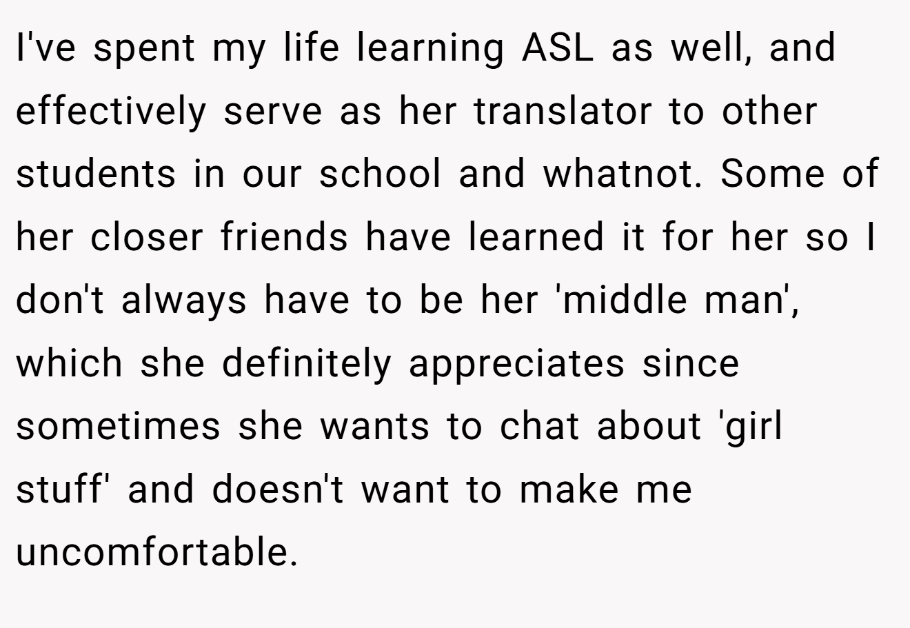 I've spent my life learning ASL as well, and effectively serve as her translator to other students in our school and whatnot. Some of her closer friends have learned it for her so I don't always have to be her 'middle man', which she definitely appreciates since sometimes she wants to chat about 'girl stuff' and doesn't want to make me uncomfortable.