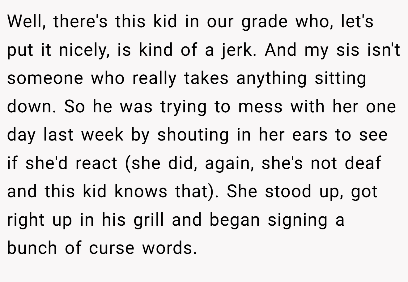 Well, there's this kid in our grade who, let's put it nicely, is kind of a jerk. And my sis isn't someone who really takes anything sitting down. So he was trying to mess with her one day last week by shouting in her ears to see if she'd react (she did, again, she's not deaf and this kid knows that). She stood up, got right up in his grill and began signing a bunch of curse words.