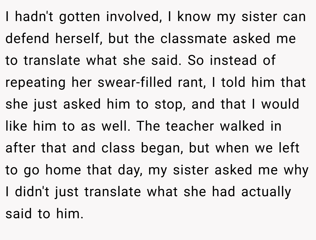 I hadn't gotten involved, I know my sister can defend herself, but the classmate asked me to translate what she said. So instead of repeating her swear-filled rant, I told him that she just asked him to stop, and that I would like him to as well. The teacher walked in after that and class began, but when we left to go home that day, my sister asked me why I didn't just translate what she had actually said to him.