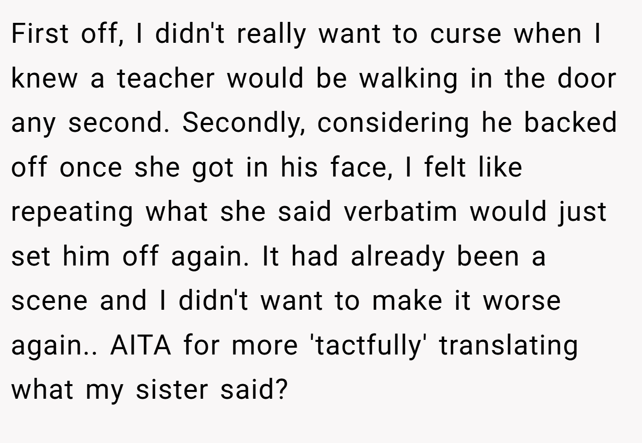 First off, I didn't really want to curse when I knew a teacher would be walking in the door any second. Secondly, considering he backed off once she got in his face, I felt like repeating what she said verbatim would just set him off again. It had already been a scene and I didn't want to make it worse again.. AITA for more 'tactfully' translating what my sister said?