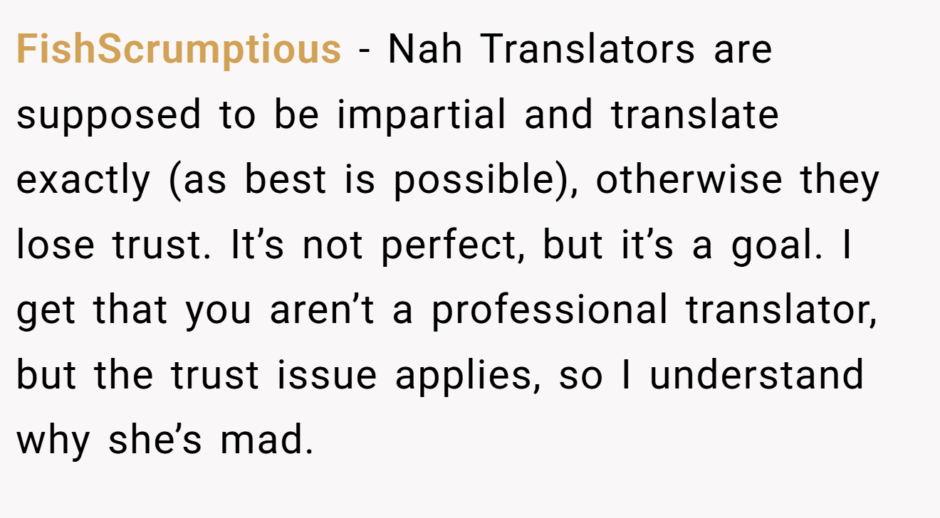 FishScrumptious - Nah Translators are supposed to be impartial and translate exactly (as best is possible), otherwise they lose trust. It’s not perfect, but it’s a goal. I get that you aren’t a professional translator, but the trust issue applies, so I understand why she’s mad.