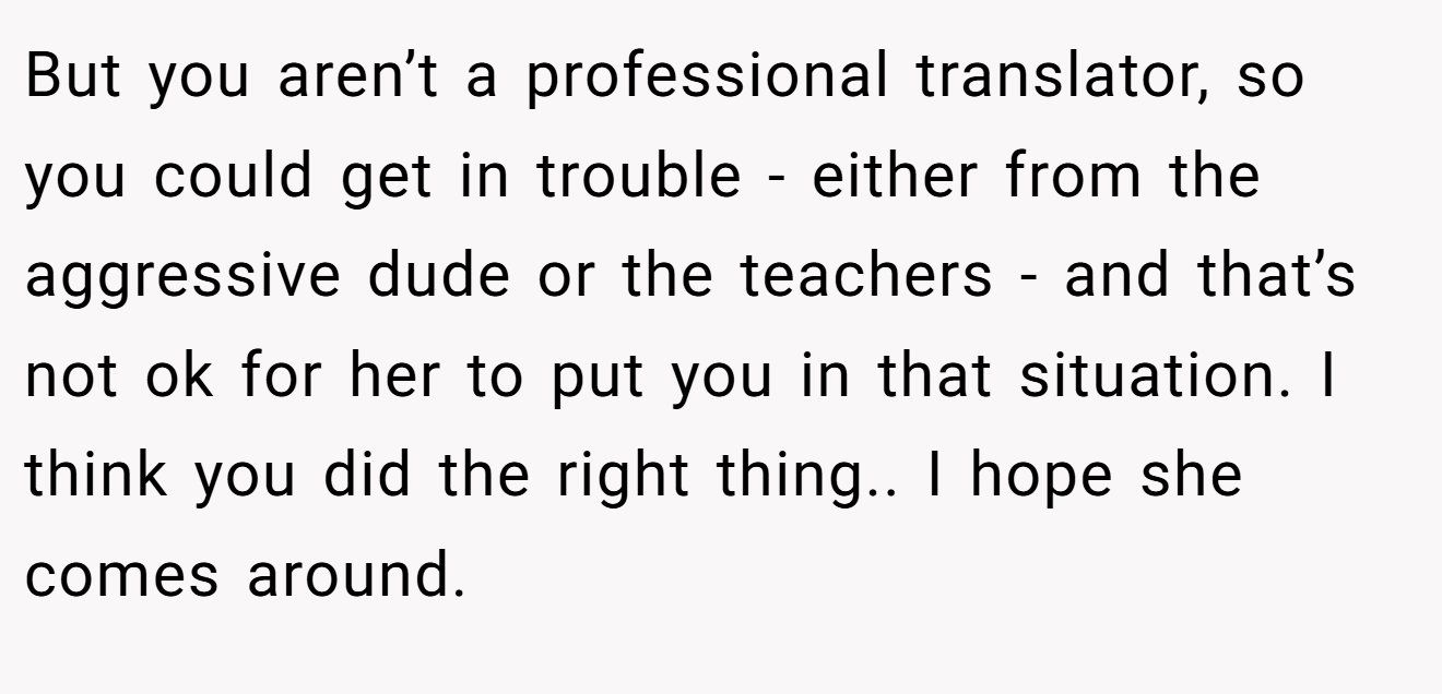 But you aren’t a professional translator, so you could get in trouble - either from the aggressive dude or the teachers - and that’s not ok for her to put you in that situation. I think you did the right thing.. I hope she comes around.