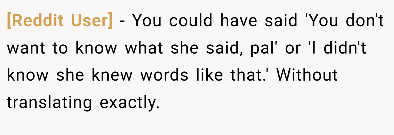 [Reddit User] - You could have said 'You don't want to know what she said, pal' or 'I didn't know she knew words like that.' Without translating exactly.