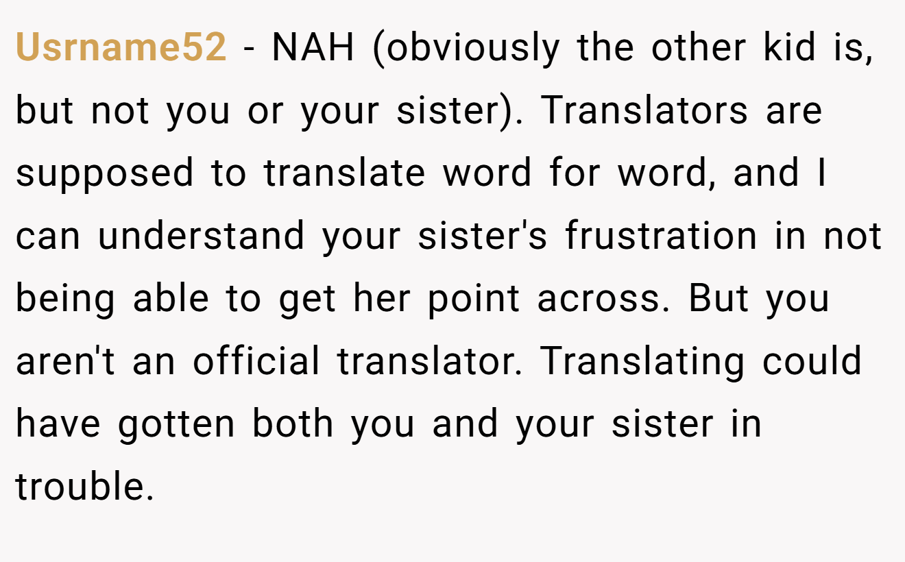 Usrname52 - NAH (obviously the other kid is, but not you or your sister). Translators are supposed to translate word for word, and I can understand your sister's frustration in not being able to get her point across. But you aren't an official translator. Translating could have gotten both you and your sister in trouble.