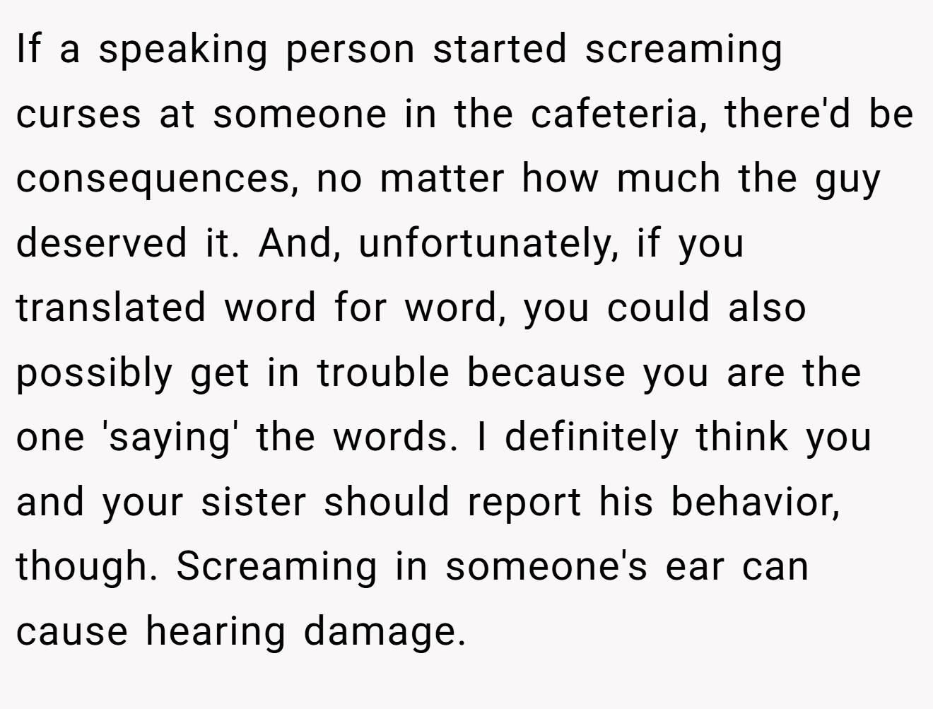 If a speaking person started screaming curses at someone in the cafeteria, there'd be consequences, no matter how much the guy deserved it. And, unfortunately, if you translated word for word, you could also possibly get in trouble because you are the one 'saying' the words. I definitely think you and your sister should report his behavior, though. Screaming in someone's ear can cause hearing damage.