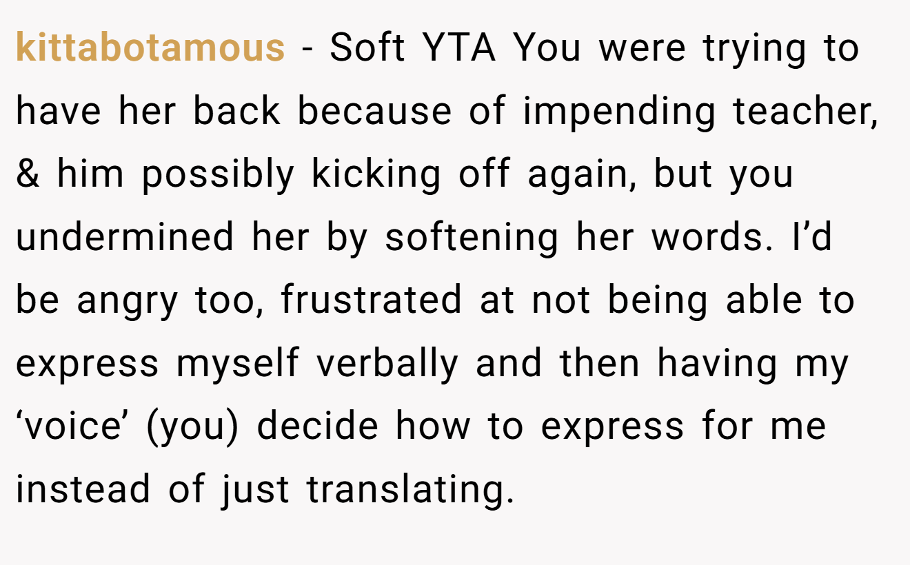 kittabotamous - Soft YTA You were trying to have her back because of impending teacher, & him possibly kicking off again, but you undermined her by softening her words. I’d be angry too, frustrated at not being able to express myself verbally and then having my ‘voice’ (you) decide how to express for me instead of just translating.