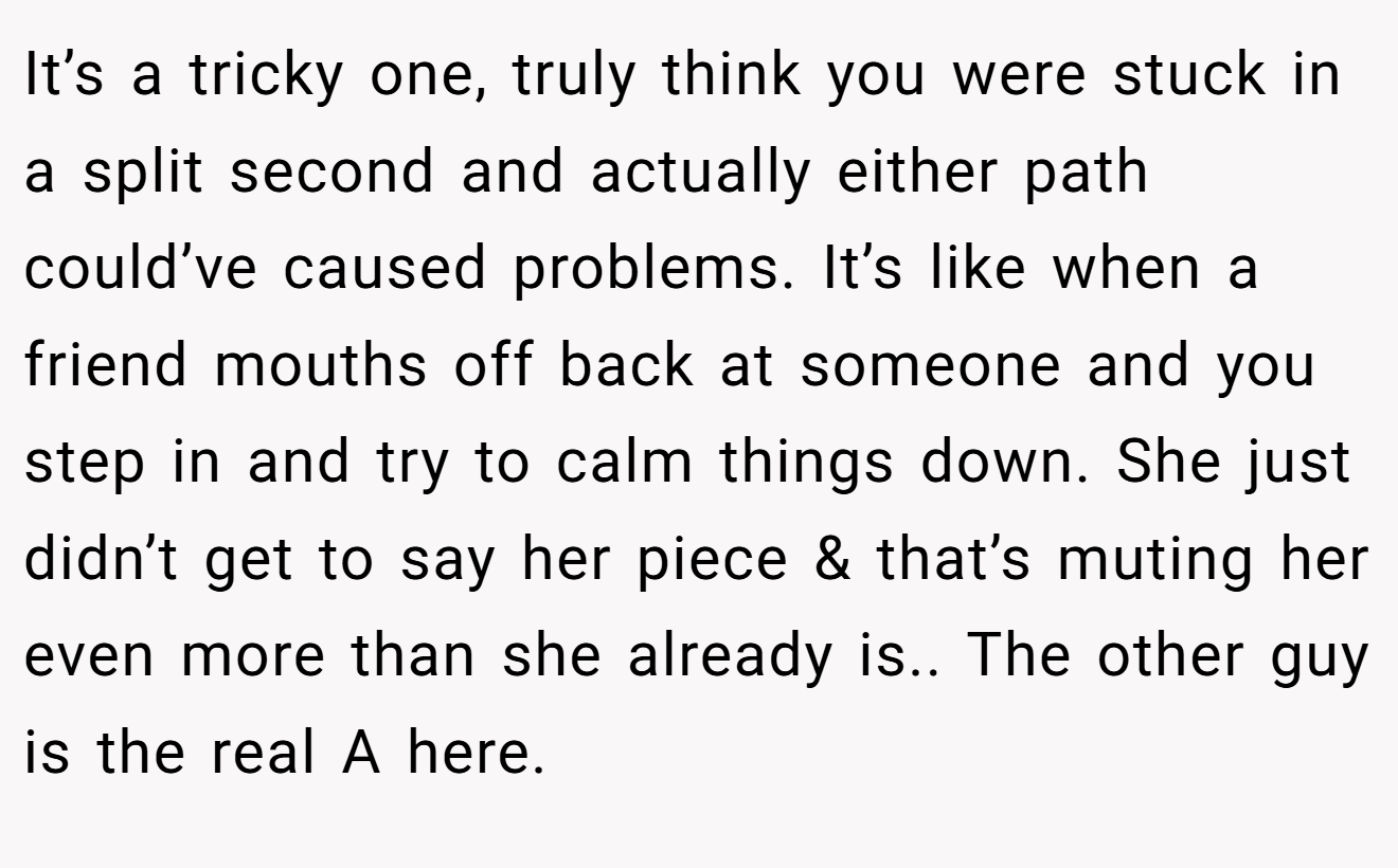 It’s a tricky one, truly think you were stuck in a split second and actually either path could’ve caused problems. It’s like when a friend mouths off back at someone and you step in and try to calm things down. She just didn’t get to say her piece & that’s muting her even more than she already is.. The other guy is the real A here.