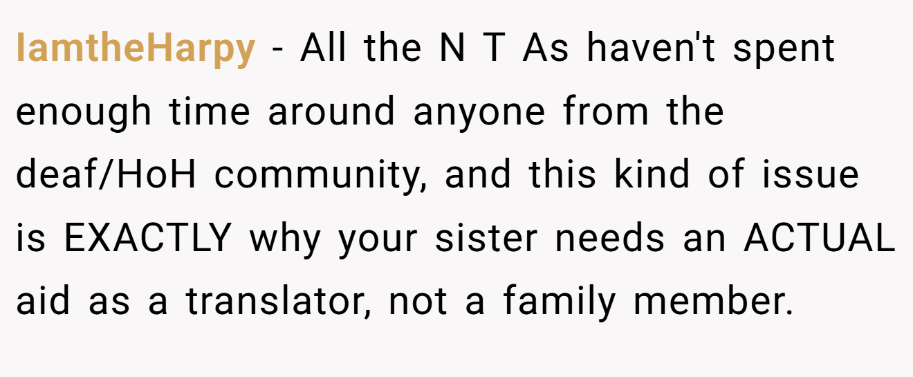 IamtheHarpy - All the N T As haven't spent enough time around anyone from the deaf/HoH community, and this kind of issue is EXACTLY why your sister needs an ACTUAL aid as a translator, not a family member.