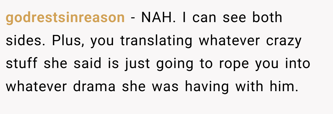 godrestsinreason - NAH. I can see both sides. Plus, you translating whatever crazy stuff she said is just going to rope you into whatever drama she was having with him.