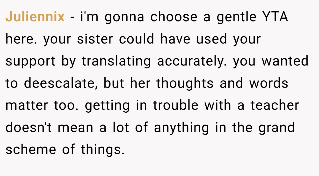 Juliennix - i'm gonna choose a gentle YTA here. your sister could have used your support by translating accurately. you wanted to deescalate, but her thoughts and words matter too. getting in trouble with a teacher doesn't mean a lot of anything in the grand scheme of things.