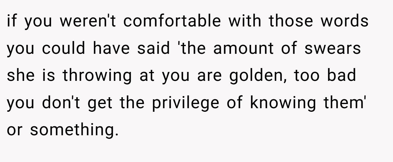 if you weren't comfortable with those words you could have said 'the amount of swears she is throwing at you are golden, too bad you don't get the privilege of knowing them' or something.