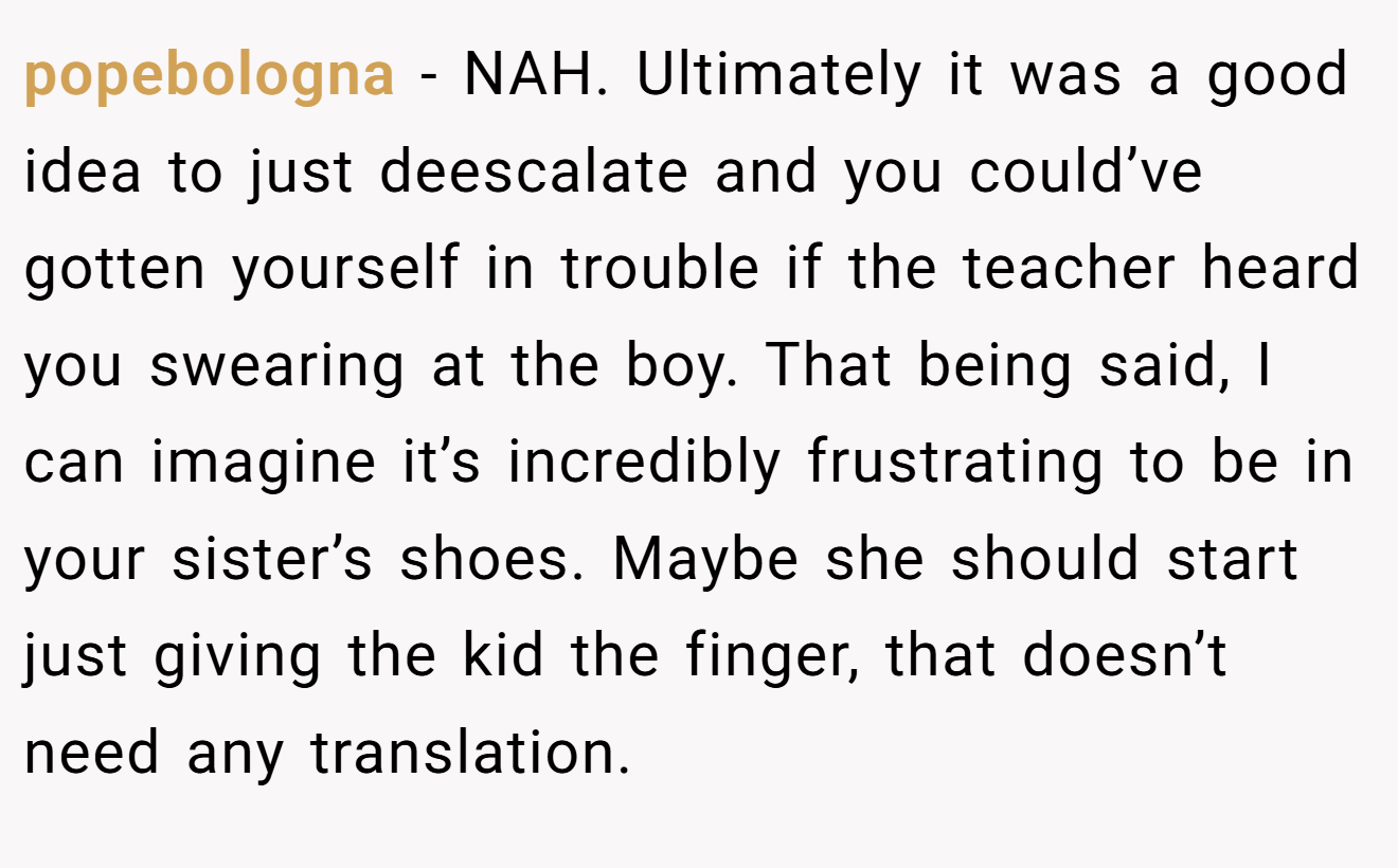 popebologna - NAH. Ultimately it was a good idea to just deescalate and you could’ve gotten yourself in trouble if the teacher heard you swearing at the boy. That being said, I can imagine it’s incredibly frustrating to be in your sister’s shoes. Maybe she should start just giving the kid the finger, that doesn’t need any translation.