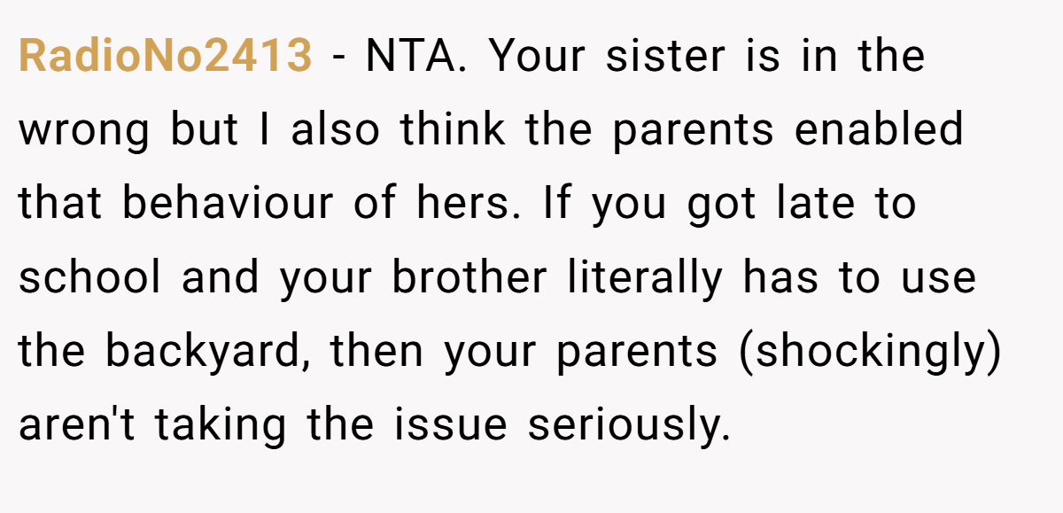RadioNo2413 − NTA. Your sister is in the wrong but I also think the parents enabled that behaviour of hers. If you got late to school and your brother literally has to use the backyard, then your parents (shockingly) aren't taking the issue seriously.