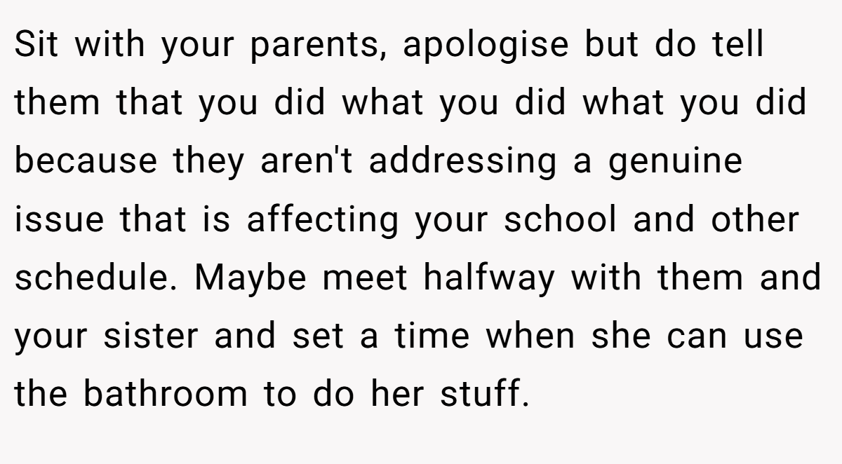 Sit with your parents, apologise but do tell them that you did what you did what you did because they aren't addressing a genuine issue that is affecting your school and other schedule. Maybe meet halfway with them and your sister and set a time when she can use the bathroom to do her stuff.