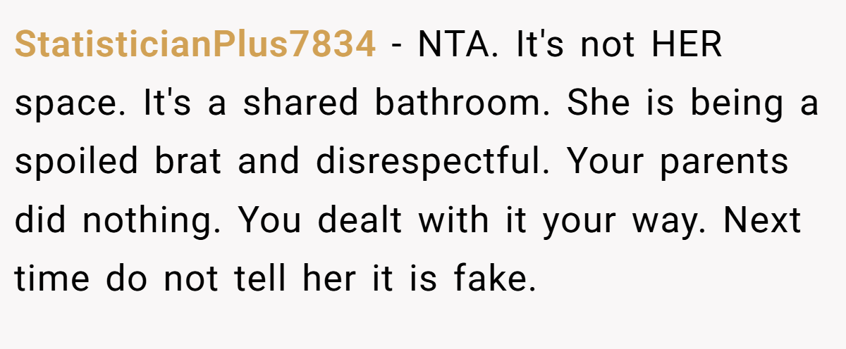 StatisticianPlus7834 − NTA. It's not HER space. It's a shared bathroom. She is being a spoiled brat and disrespectful. Your parents did nothing. You dealt with it your way. Next time do not tell her it is fake.