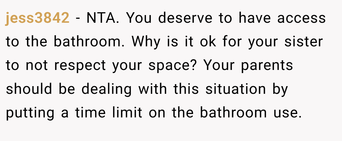 jess3842 − NTA. You deserve to have access to the bathroom. Why is it ok for your sister to not respect your space? Your parents should be dealing with this situation by putting a time limit on the bathroom use.