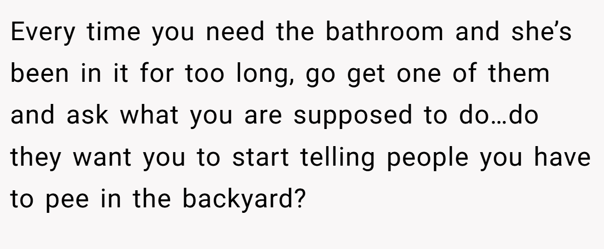 Every time you need the bathroom and she’s been in it for too long, go get one of them and ask what you are supposed to do…do they want you to start telling people you have to pee in the backyard?